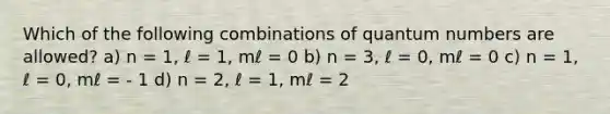 Which of the following combinations of quantum numbers are allowed? a) n = 1, ℓ = 1, mℓ = 0 b) n = 3, ℓ = 0, mℓ = 0 c) n = 1, ℓ = 0, mℓ = - 1 d) n = 2, ℓ = 1, mℓ = 2