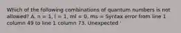 Which of the following combinations of quantum numbers is not allowed? A. n = 1, l = 1, ml = 0, ms = Syntax error from line 1 column 49 to line 1 column 73. Unexpected '<mstyle '. B. n = 3, l = 0, ml = 0, ms = -Syntax error from line 1 column 49 to line 1 column 73. Unexpected '<mstyle '. C. n = 2, l = 1, ml = -1, ms = Syntax error from line 1 column 49 to line 1 column 73. Unexpected '<mstyle '. D. n = 4, l = 3, ml = -2, ms = -Syntax error from line 1 column 49 to line 1 column 73. Unexpected '<mstyle '. E. n = 4, l = 2, ml = 0, ms = Syntax error from line 1 column 49 to line 1 column 73. Unexpected '<mstyle '.