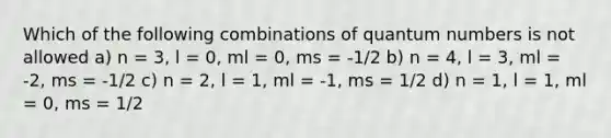 Which of the following combinations of quantum numbers is not allowed a) n = 3, l = 0, ml = 0, ms = -1/2 b) n = 4, l = 3, ml = -2, ms = -1/2 c) n = 2, l = 1, ml = -1, ms = 1/2 d) n = 1, l = 1, ml = 0, ms = 1/2