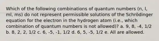 Which of the following combinations of quantum numbers (n, l, ml, ms) do not represent permissible solutions of the Schrödinger equation for the electron in the hydrogen atom (i.e., which combination of quantum numbers is not allowed)? a. 9, 8, -4, 1/2 b. 8, 2, 2, 1/2 c. 6, -5, -1, 1/2 d. 6, 5, -5, 1/2 e. All are allowed.