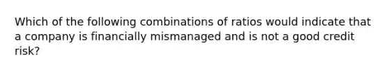 Which of the following combinations of ratios would indicate that a company is financially mismanaged and is not a good credit risk?