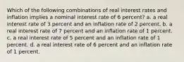 Which of the following combinations of real interest rates and inflation implies a nominal interest rate of 6 percent? a. a real interest rate of 3 percent and an inflation rate of 2 percent. b. a real interest rate of 7 percent and an inflation rate of 1 percent. c. a real interest rate of 5 percent and an inflation rate of 1 percent. d. a real interest rate of 6 percent and an inflation rate of 1 percent.