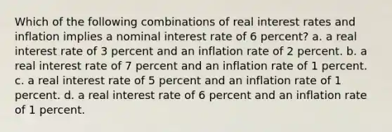 Which of the following combinations of real interest rates and inflation implies a nominal interest rate of 6 percent? a. a real interest rate of 3 percent and an inflation rate of 2 percent. b. a real interest rate of 7 percent and an inflation rate of 1 percent. c. a real interest rate of 5 percent and an inflation rate of 1 percent. d. a real interest rate of 6 percent and an inflation rate of 1 percent.