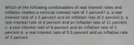 Which of the following combinations of real interest rates and inflation implies a nominal interest rate of 7 percent? a. a real interest rate of 2.5 percent and an inflation rate of 2 percent b. a real interest rate of 4 percent and an inflation rate of 11 percent c. a real interest rate of 6 percent and an inflation rate of 1 percent d. a real interest rate of 5.5 percent and an inflation rate of 3 percent