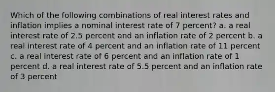 Which of the following combinations of real interest rates and inflation implies a nominal interest rate of 7 percent? a. a real interest rate of 2.5 percent and an inflation rate of 2 percent b. a real interest rate of 4 percent and an inflation rate of 11 percent c. a real interest rate of 6 percent and an inflation rate of 1 percent d. a real interest rate of 5.5 percent and an inflation rate of 3 percent