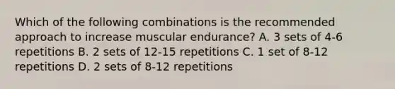 Which of the following combinations is the recommended approach to increase muscular endurance? A. 3 sets of 4-6 repetitions B. 2 sets of 12-15 repetitions C. 1 set of 8-12 repetitions D. 2 sets of 8-12 repetitions