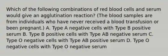 Which of the following combinations of red blood cells and serum would give an agglutination reaction? (<a href='https://www.questionai.com/knowledge/k7oXMfj7lk-the-blood' class='anchor-knowledge'>the blood</a> samples are from individuals who have never received a blood transfusion or been pregnant.) A. Type A negative cells with Type B positive serum B. Type B positive cells with Type AB negative serum C. Type O negative cells with Type AB positive serum D. Type O negative cells with Type O negative serum