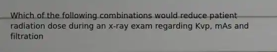 Which of the following combinations would reduce patient radiation dose during an x-ray exam regarding Kvp, mAs and filtration