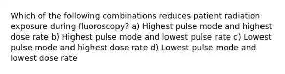 Which of the following combinations reduces patient radiation exposure during fluoroscopy? a) Highest pulse mode and highest dose rate b) Highest pulse mode and lowest pulse rate c) Lowest pulse mode and highest dose rate d) Lowest pulse mode and lowest dose rate