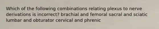 Which of the following combinations relating plexus to nerve derivations is incorrect? brachial and femoral sacral and sciatic lumbar and obturator cervical and phrenic