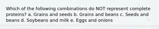 Which of the following combinations do NOT represent complete proteins? a. Grains and seeds b. Grains and beans c. Seeds and beans d. Soybeans and milk e. Eggs and onions