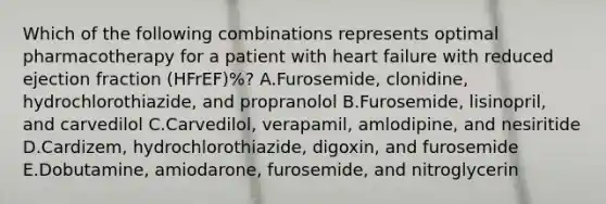 Which of the following combinations represents optimal pharmacotherapy for a patient with heart failure with reduced ejection fraction (HFrEF)%? A.Furosemide, clonidine, hydrochlorothiazide, and propranolol B.Furosemide, lisinopril, and carvedilol C.Carvedilol, verapamil, amlodipine, and nesiritide D.Cardizem, hydrochlorothiazide, digoxin, and furosemide E.Dobutamine, amiodarone, furosemide, and nitroglycerin