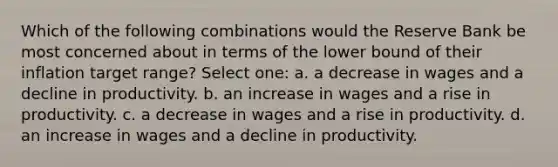 Which of the following combinations would the Reserve Bank be most concerned about in terms of the lower bound of their inflation target range? Select one: a. a decrease in wages and a decline in productivity. b. an increase in wages and a rise in productivity. c. a decrease in wages and a rise in productivity. d. an increase in wages and a decline in productivity.