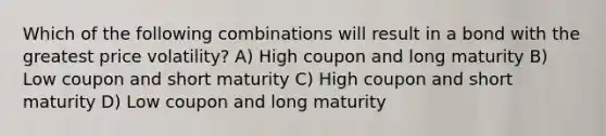 Which of the following combinations will result in a bond with the greatest price volatility? A) High coupon and long maturity B) Low coupon and short maturity C) High coupon and short maturity D) Low coupon and long maturity