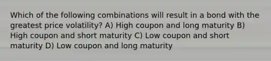 Which of the following combinations will result in a bond with the greatest price volatility? A) High coupon and long maturity B) High coupon and short maturity C) Low coupon and short maturity D) Low coupon and long maturity