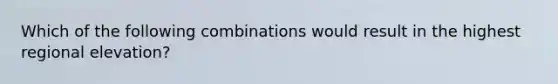 Which of the following combinations would result in the highest regional elevation?