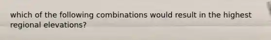 which of the following combinations would result in the highest regional elevations?