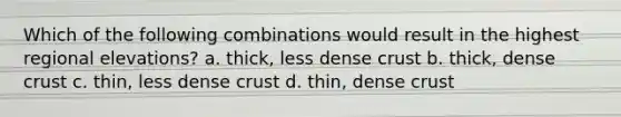 Which of the following combinations would result in the highest regional elevations? a. thick, less dense crust b. thick, dense crust c. thin, less dense crust d. thin, dense crust