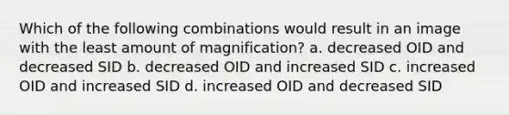 Which of the following combinations would result in an image with the least amount of magnification? a. decreased OID and decreased SID b. decreased OID and increased SID c. increased OID and increased SID d. increased OID and decreased SID