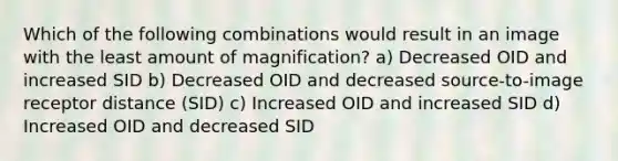 Which of the following combinations would result in an image with the least amount of magnification? a) Decreased OID and increased SID b) Decreased OID and decreased source-to-image receptor distance (SID) c) Increased OID and increased SID d) Increased OID and decreased SID