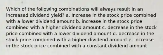 Which of the following combinations will always result in an increased dividend yield? a. increase in the stock price combined with a lower dividend amount b. increase in the stock price combined with a higher dividend amount c. decrease in the stock price combined with a lower dividend amount d. decrease in the stock price combined with a higher dividend amount e. increase in the stock price combined with a constant dividend amount