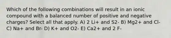 Which of the following combinations will result in an ionic compound with a balanced number of positive and negative charges? Select all that apply. A) 2 Li+ and S2- B) Mg2+ and Cl- C) Na+ and Br- D) K+ and O2- E) Ca2+ and 2 F-