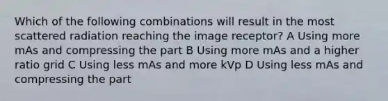 Which of the following combinations will result in the most scattered radiation reaching the image receptor? A Using more mAs and compressing the part B Using more mAs and a higher ratio grid C Using less mAs and more kVp D Using less mAs and compressing the part