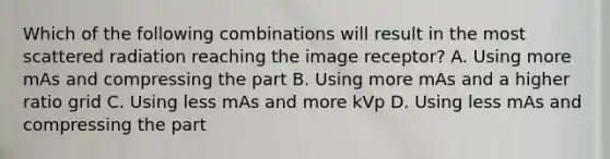 Which of the following combinations will result in the most scattered radiation reaching the image receptor? A. Using more mAs and compressing the part B. Using more mAs and a higher ratio grid C. Using less mAs and more kVp D. Using less mAs and compressing the part