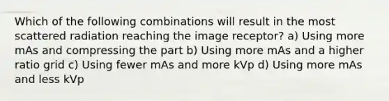 Which of the following combinations will result in the most scattered radiation reaching the image receptor? a) Using more mAs and compressing the part b) Using more mAs and a higher ratio grid c) Using fewer mAs and more kVp d) Using more mAs and less kVp