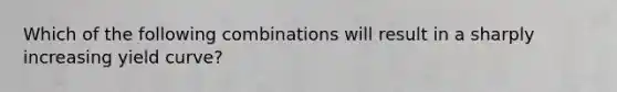 Which of the following combinations will result in a sharply increasing yield curve?