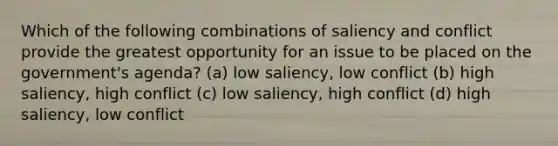 Which of the following combinations of saliency and conflict provide the greatest opportunity for an issue to be placed on the government's agenda? (a) low saliency, low conflict (b) high saliency, high conflict (c) low saliency, high conflict (d) high saliency, low conflict