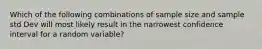 Which of the following combinations of sample size and sample std Dev will most likely result in the narrowest confidence interval for a random variable?