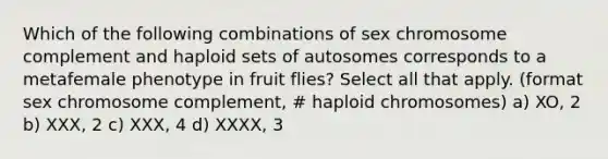 Which of the following combinations of sex chromosome complement and haploid sets of autosomes corresponds to a metafemale phenotype in fruit flies? Select all that apply. (format sex chromosome complement, # haploid chromosomes) a) XO, 2 b) XXX, 2 c) XXX, 4 d) XXXX, 3