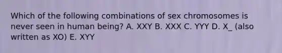 Which of the following combinations of sex chromosomes is never seen in human being? A. XXY B. XXX C. YYY D. X_ (also written as XO) E. XYY