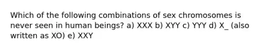 Which of the following combinations of sex chromosomes is never seen in human beings? a) XXX b) XYY c) YYY d) X_ (also written as XO) e) XXY