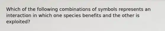 Which of the following combinations of symbols represents an interaction in which one species benefits and the other is exploited?