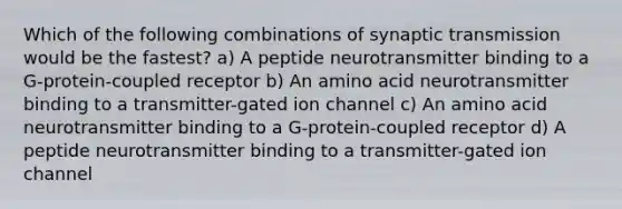 Which of the following combinations of synaptic transmission would be the fastest? a) A peptide neurotransmitter binding to a G-protein-coupled receptor b) An amino acid neurotransmitter binding to a transmitter-gated ion channel c) An amino acid neurotransmitter binding to a G-protein-coupled receptor d) A peptide neurotransmitter binding to a transmitter-gated ion channel