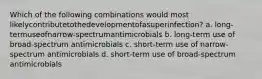 Which of the following combinations would most likelycontributetothedevelopmentofasuperinfection? a. long-termuseofnarrow-spectrumantimicrobials b. long-term use of broad-spectrum antimicrobials c. short-term use of narrow-spectrum antimicrobials d. short-term use of broad-spectrum antimicrobials