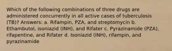 Which of the following combinations of three drugs are administered concurrently in all active cases of tuberculosis (TB)? Answers: a. Rifampin, PZA, and streptomycin b. Ethambutol, isoniazid (INH), and Rifater c. Pyrazinamide (PZA), rifapentine, and Rifater d. Isoniazid (INH), rifampin, and pyrazinamide