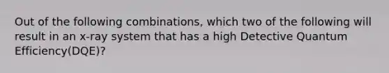 Out of the following combinations, which two of the following will result in an x-ray system that has a high Detective Quantum Efficiency(DQE)?