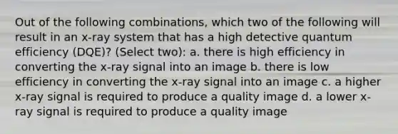 Out of the following combinations, which two of the following will result in an x-ray system that has a high detective quantum efficiency (DQE)? (Select two): a. there is high efficiency in converting the x-ray signal into an image b. there is low efficiency in converting the x-ray signal into an image c. a higher x-ray signal is required to produce a quality image d. a lower x-ray signal is required to produce a quality image