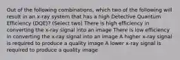 Out of the following combinations, which two of the following will result in an x-ray system that has a high Detective Quantum Efficiency (DQE)? (Select two) There is high efficiency in converting the x-ray signal into an image There is low efficiency in converting the x-ray signal into an image A higher x-ray signal is required to produce a quality image A lower x-ray signal is required to produce a quality image