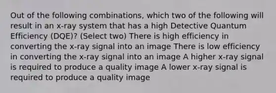 Out of the following combinations, which two of the following will result in an x-ray system that has a high Detective Quantum Efficiency (DQE)? (Select two) There is high efficiency in converting the x-ray signal into an image There is low efficiency in converting the x-ray signal into an image A higher x-ray signal is required to produce a quality image A lower x-ray signal is required to produce a quality image