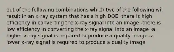 out of the following combinations which two of the following will result in an x-ray system that has a high DQE -there is high efficiency in converting the x-ray signal into an image -there is low efficiency in converting the x-ray signal into an image -a higher x-ray signal is required to produce a quality image -a lower x-ray signal is required to produce a quality image