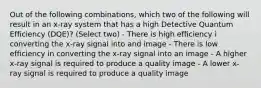 Out of the following combinations, which two of the following will result in an x-ray system that has a high Detective Quantum Efficiency (DQE)? (Select two) - There is high efficiency i converting the x-ray signal into and image - There is low efficiency in converting the x-ray signal into an image - A higher x-ray signal is required to produce a quality image - A lower x-ray signal is required to produce a quality image