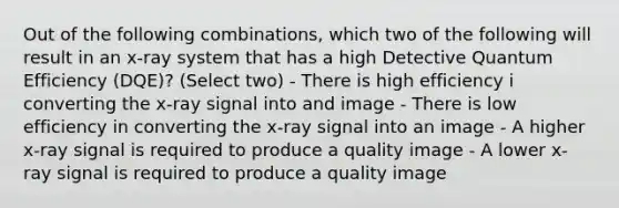 Out of the following combinations, which two of the following will result in an x-ray system that has a high Detective Quantum Efficiency (DQE)? (Select two) - There is high efficiency i converting the x-ray signal into and image - There is low efficiency in converting the x-ray signal into an image - A higher x-ray signal is required to produce a quality image - A lower x-ray signal is required to produce a quality image