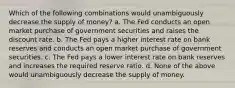 Which of the following combinations would unambiguously decrease the supply of money? a. ​The Fed conducts an open market purchase of government securities and raises the discount rate. b. ​The Fed pays a higher interest rate on bank reserves and conducts an open market purchase of government securities. c. ​The Fed pays a lower interest rate on bank reserves and increases the required reserve ratio. d. ​None of the above would unambiguously decrease the supply of money.