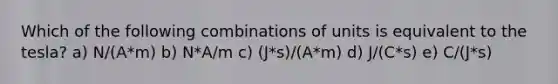 Which of the following combinations of units is equivalent to the tesla? a) N/(A*m) b) N*A/m c) (J*s)/(A*m) d) J/(C*s) e) C/(J*s)