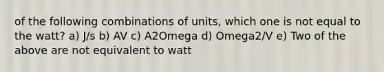 of the following combinations of units, which one is not equal to the watt? a) J/s b) AV c) A2Omega d) Omega2/V e) Two of the above are not equivalent to watt