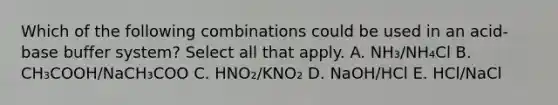 Which of the following combinations could be used in an acid-base buffer system? Select all that apply. A. NH₃/NH₄Cl B. CH₃COOH/NaCH₃COO C. HNO₂/KNO₂ D. NaOH/HCl E. HCl/NaCl